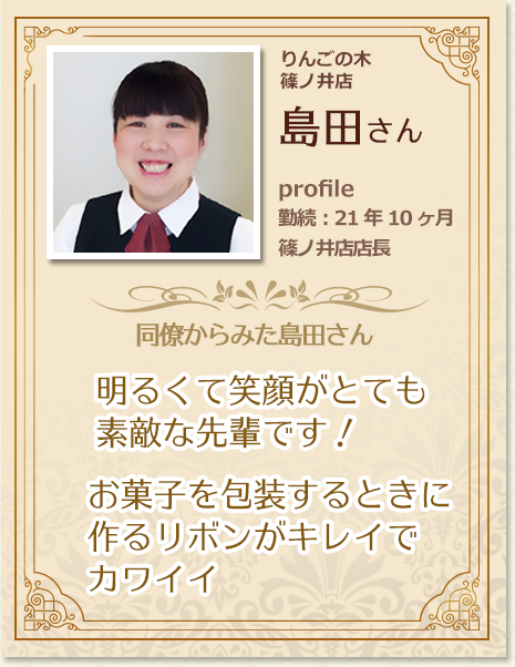 同僚からみた島田さん：明るくて笑顔がとても素敵な先輩です！お菓子を包装するときに作るリボンがキレイでカワイイ